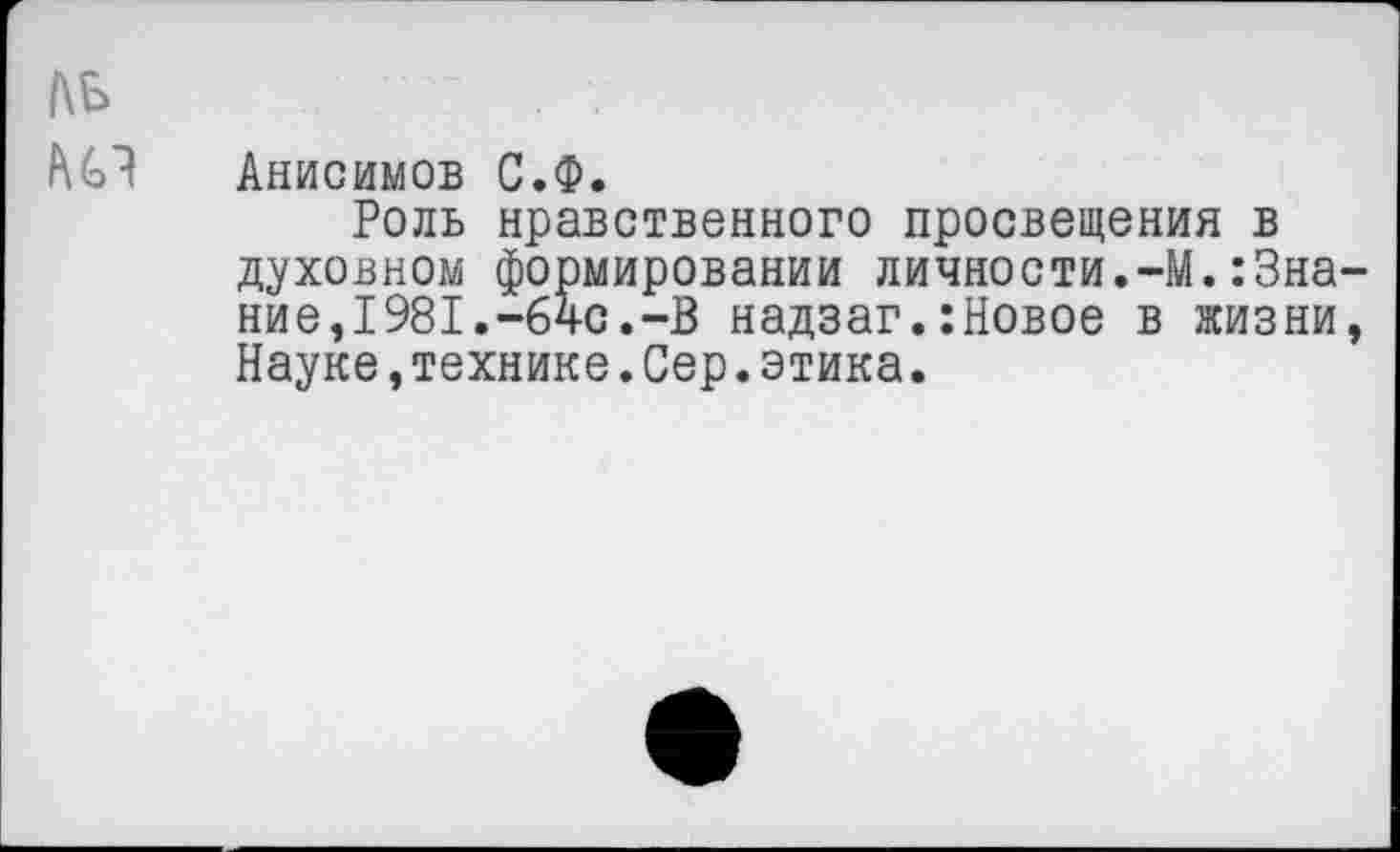 ﻿ДБ
Анисимов С.Ф.
Роль нравственного просвещения в духовном формировании личности.-М.:Знание, 1981.-64с.-В надзаг.:Новое в жизни, Науке,технике.Сер.этика.